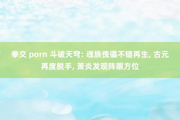 拳交 porn 斗破天穹: 魂族傀儡不错再生， 古元再度脱手， 萧炎发现阵眼方位