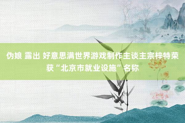 伪娘 露出 好意思满世界游戏制作主谈主宗梓特荣获“北京市就业设施”名称