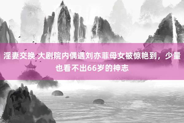淫妻交换 大剧院内偶遇刘亦菲母女被惊艳到，少量也看不出66岁的神志