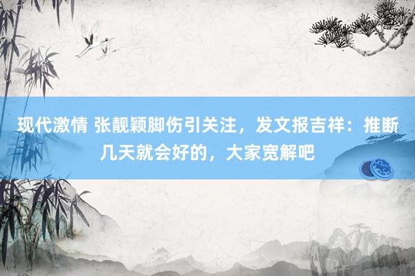 现代激情 张靓颖脚伤引关注，发文报吉祥：推断几天就会好的，大家宽解吧